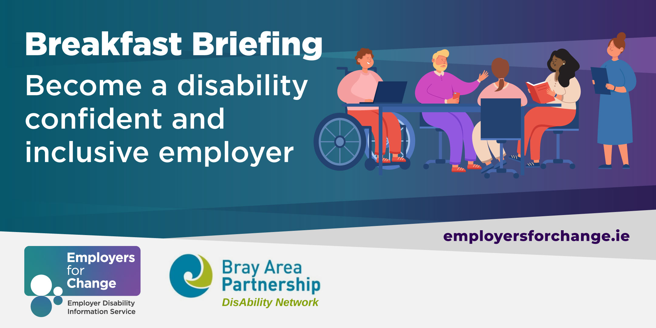 Dark turquoise and purple gradient background, illustration of a diverse group of people in an office setting, one person is a wheelchair user. Breakfast Briefing. Become a disability confident and inclusive employer. Wed 26th April 8.30 - 10am. Glenview Hotel, Glen of the Downs. Logos for Employers for Change (Funded by DCEDIY) and Bray Area Partnership DisAbility Network. Employersforchange.ie